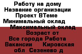 Работу на дому › Название организации ­ Проект ВТеме  › Минимальный оклад ­ 600 › Максимальный оклад ­ 3 000 › Возраст от ­ 18 - Все города Работа » Вакансии   . Кировская обл.,Сезенево д.